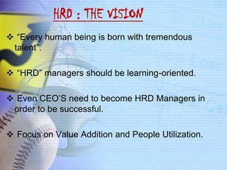 HRD : THE VISION
 “Every human being is born with tremendous
 talent”.

 “HRD” managers should be learning-oriented.

 Even CEO’S need to become HRD Managers in
 order to be successful.

 Focus on Value Addition and People Utilization.
 