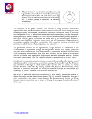 When compensation and other transactional issues have
                                                                                    HR
            begun to be outsourced or insourced (IT department),
            the strategic function of the HR work started receiving
            attention. Now this function encompasses the business
            unit. To acquire synergy in operations, HR becomes
            indispensable.



The emergence of the global economy, over capacity in many industries, monumental
improvements in the power of computers and telecommunication tools, and the emergence of the
knowledge economy are among the forces that are resulting in fundamental change in the design
of HR arena of activities. A whole constellation of organizational features – vertical integration,
managerial control, stability and two-way loyalty between organization and employee, that fit in a
benevolent, relatively stable environment are giving way to new organizational designs for
competitiveness, flexibility, continuous improvement, and self-management. Organizations are
downsizing, reshaping themselves, outsourcing, joint venturing, merging, divesting, and
partnering in order to improve their competencies and capabilities.

The preeminent criterion for all organizational design decisions is contribution to the
accomplishment of organization strategy. As strategies have become more complex, global and
developed, this criterion has led to the reexamination of organization designs at all organization
levels: corporation, business units, work units, work processes that cut across the organization
and jobs. Within the same organization, different units are being constructed with very different
logics, each optimizing the value that it adds by tailoring its design features to the work it does.

In traditional bureaucratic organizations, human resource professionals have, for decades, created
and administered the systems, career development, training, selection and rewards that define the
key parameters of the stage on which employees have enacted roles and careers. The human
resource function added value by creating systems that produced bureaucratically correct
behaviour as well as the predictable and orderly development of people and their careers. Not
surprisingly, it gained a reputation as the bastion of the status quo.

But the era of traditional bureaucratic organizations is over; stability needs to be replaced by
change, innovation and new organizational designs. This fact represents both a major threat and a
major opportunity for the human resource function. The human resource function can deliver
immense value to corporations and to society by helping them navigate the uncharted waters of
the new era.




© www.hrfolks.com
 