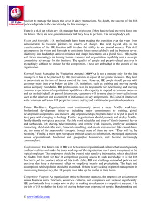 position to manage the issues that arise in daily transactions. No doubt, the success of the HR
policies depends on the execution by the line managers.

There is a skill set which any HR manager has to possess if they have to lead the work force into
the future. There are new generation roles that they have to perform. It is not anybody’s job.

Vision and foresight: HR professionals have been making the transition over the years from
administrators to business partners to leaders of change. The next logical step in the
transformation of the HR function will involve the ability to see around corners. This skill
encompasses the vision and foresight to anticipate future trends globally and the business savvy,
credibility, and leadership skills to influence and shape these trends on a global basis. HR people
will focus increasingly on turning human resource and organization capability into a strategic
competitive advantage for the business. The quality of people and people-related practices is
exceedingly difficult to imitate for the competitors. These are embedded in the culture of the
organization.

External focus: Managing By Wandering Around (MBWA) is not a strategy only for the line
managers. It has to be practiced by HR professionals in equal, if not greater measure. They tend
to concentrate on the internal issues most of the time. However, HR people should partner with
customer more than ever before on joint HR initiatives, such as training and moving people
across company boundaries. HR professionals will be responsible for determining and meeting
customer expectations of organization capabilities – the capacity to respond to customer concerns
and act on their behalf. As part of this process, customers will be more directly involved in issues
such as the selection and assessment of individuals in key assignments. This kind of interaction
with customers will cause HR people to venture out beyond traditional organization boundaries.

Future Workforce: Organizations must continuously create a more flexible workforce.
Professional development initiatives including major commitments to training, global
development assignments, and modern –day apprenticeships programs have to be put in place to
keep pace with changing technology. Further, organizations should promote and deploy flexible,
family-friendly workplace practices. Flexible work schedules and time-off family/personal leaves
and sabbaticals, job sharing, telecommuting, and remote work locations, employee assistance
counseling, child and elder care, financial consulting, and on-site convenience, like casual dress,
etc. are some of the propounded concepts, though none of them are new. “They will be, by
necessity.” Finally, a more open workplace through access to information, exchanged seamlessly
across organizational, functional and geographic boundaries, will become increasingly
commonplace.

Confrontation: The future role of HR will be to create organizational cultures that unambiguously
confront realities and make the inner workings of the organization much more transparent to the
typical employee. The employees should be trusted with sensitive information, which should not
be hidden from them for fear of competition gaining access to such knowledge. It is the HR
function’s job to convince others of this truth. Also, HR can challenge outmoded policies and
practices that have a detrimental effect on employee morale and productivity. The logic and
assumptions behind policies should be examined. If there is any lacking on part of management in
maintaining transparency, the HR people must take up the matter in their hands.

Competitive Weapon: As organizations strive to become seamless, the emphasis on collaboration
across business units, functions, countries, cultures, and companies will increase significantly.
HR professionals have a major role to play in making seamlessness a competitive weapon. It is
the job of HR to define the kinds of sharing behaviours expected of people. Benchmarking and


© www.hrfolks.com
 
