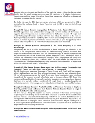 about the idiosyncratic assets and liabilities of the particular industry. Only after having gained
insights into the actual business operations can HR contribute in developing infrastructure,
championing employee issues, bring about change in a manner that offers least resistance and
participate in strategic decision making.

To further the case for HR, there are certain principles, which are prescribed for HR to
comprehend the challenge faced by them. There is a need for HR to focus on the following
principles:

Principle #1: Human Resource Strategy Must Be Anchored To the Business Strategy:
The HR organization must understand the strategy and economic realities of the business it
supports. It must be regarded as an essential contributor to the business mission. HR people must
speak the language of business and their activities must reflect the priorities of the business.
Nothing contributes more to the credibility of the Human Resource Department than for it to be
focused on matters of genuine concern to the business. If it is not, it gives the opportunity for its
opinion to be disregarded and its contribution to be minimized or even eliminated.

Principle #2: Human Resource Management is Not about Programs; it is about
Relationships
The primary HR role is to create an environment in which employees are committed to the
success of the enterprise that employs them. It’s about developing forms of attachment with
people that make them a want to work there and contribute willingly. It involves using teamwork
and establishing peer review systems that provide employees with a meaningful voice in
decisions that affect them. It involves engaging employees in the change process and giving them
a voice in shaping their future since experience shows that people support that they can create.
Creating effective relationships includes providing employees with opportunities to acquire new
skills, which increase their capacity to contribute.

Principle #3: The Human Resource Department Must be Known as an Organization that
Anticipates Change and Understands what is Necessary to Implement it
The HR function must understand the process of change. It must work closely with line managers
who are leading change and assist those who must implement change but seem reluctant to do so.
HR can help managers appreciate that people do not resist change much as they resist both being
changed and the top-down approach often being used to introduce change. HR should help
managers understand that involving employees in the change process energizes them, draws on
their know-how, and helps produce a sound result. HR people should be viewed as thoughtful and
enthusiastic advocates of the changes and new ideas that contribute to the success of the business.

Principle #4: Human Resources People Should be an Outspoken Advocate of Employee
Interests, yet they must Understand that Business Decisions have to Balance a range of
Factors that often Conflict with one another
HR must provide a thoughtful, objective and realistic assessment of the human resource aspects
of pending decisions to help ensure that the best conclusion is reached. Since sound business
decisions balance a series of factors that typically conflict with one another, the HR role is not to
win arguments but to ensure that human resource issues are given the attention they deserve. The
impact of decisions on employees almost certainly is overlooked unless HR puts a spotlight on it.
A failure to provide this perspective does a serious disservice to decision makers as well as to the
people who will be affected by the decision.

Principle #5: The Effectiveness of HR depends on its staying focused on Issues rather than
on Personalities


© www.hrfolks.com
 