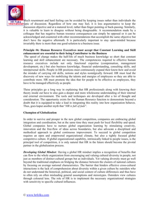 Much resentment and hard feeling can be avoided by keeping issues rather than individuals the
topic of discussion. Regardless of how one may feel, it is less argumentative to keep the
discussion objective and at a matured level, rather than finger pointing or buck-passing. Similarly,
it is valuable to learn to disagree without being disagreeable. A recommendation made by a
colleague that has negative human resource consequences can simply be opposed or it can be
acknowledged and countered with other recommendations that accomplish the same objective but
don’t have the negative aftermath. It is particularly important to stay open-minded because
invariably there is more than one good solution to a business issue.

Principle #6: Human Resource Executives must accept that Constant Learning and Skill
enhancement are essential to their being Contributor to the Business
 The speed of change makes the half-life of much business knowledge so short that constant
learning and skill enhancement are necessary. The competencies required to effective human
resource executives include not only functional expertise (compensation, management
development, etc.) but also business knowledge, financial understanding, consulting skills, and
interpersonal skills. People in HR positions must continuously expand their know-how and avoid
the mistake of carrying old skills, notions and styles nostalgically forward. HR must lead the
discovery of new ways for mobilizing the talents and energies of employees so they are able to
contribute more. HR must promote the idea that for people to be effective as employees, they
have to be managed effectively as people.

These principles go a long way in explaining that HR professionals along with knowing their
theory inside out have to also gain a deeper and more wholesome understanding of their internal
end external environment. The tools and techniques are developed after a lot of thought and
consideration. The opportunity exists for the Human Resource function to demonstrate beyond a
doubt that it is equipped to take a lead in integrating this reality into how organization behaves.
Thus, goes kaput another myth that “HR is full of fads”.

Champion of Globalization

In order to survive and prosper in the new global competition, companies are embracing global
integration and coordination, but at the same time they must push for local flexibility and speed.
Global companies have to nurture global organization learning by stimulating creativity,
innovation and the free-flow of ideas across boundaries, but also advocate a disciplined and
methodical approach to global continuous improvement. To succeed in global competition
requires an open and empowered organizational climate, but also a tightly focused global
competitive culture. If global organizational capability, intrinsically linked to people issues, is the
principal tool of competition, it is only natural that HR in the future should become the pivotal
partner in the globalization process.

Developing Global Mindset: Having a global HR mindset implies a recognition of benefits that
can flow to the whole organization from encouraging and valuing cultural diversity in people, not
just as members of distinct cultural groups but as individuals. Yet valuing diversity must go well
beyond the traditional emphasis on bridging the distance between the clusters of national cultures
by focusing on average national characteristics. The barrier that hinders effective cross-cultural
interactions is the lack of comprehension about diversity within a given culture by outsiders who
do not understand the historical, political, and social context of culture differences and thus have
to often rely on often misleading general assumptions and stereotypes. Outsiders view cultures
through coloured lens. The role of HR is to implement the necessary organizational strategies
with sensitivity to specific cultural influences.



© www.hrfolks.com
 