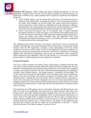 Globalizing HR Processes: Global staffing and global leadership development are the two
components of global human resources with the greatest potential for powerful leverage for
global firms. In both the areas, a major paradigm shift is required in comparison to the traditional
perspective.
    • Global Staffing: While it may be obvious that global firms will need more and more
         employees with “global brains”, translating this attractive vision into operational reality is
         not simple. Most managers are not born global; they acquire global brains through a
         series of experiences, many of them at a substantial cost to the organization. Making a
         rational business case concerning the future need and use of global managers is one of the
         critical decisions the global HR function and business leaders must make together.
    • Global Leadership Development: One of the principal tasks of global leadership
         development should be to create and support an environment where global mindsets can
         flourish. It will focus on providing a broad spectrum of employees with opportunities to
         acquire and enhance their global leadership skills and capabilities, often using
         nontraditional developmental techniques such as cross-border job swaps or assignments
         to multicultural task forces and project teams.

The challenges facing human resources in the future as the function strives to become the
champion of globalization can be generalized under three problem areas: (1) developing a global
mindset inside the HR organization, including a deep understanding of the new global
competitive environment and the impact it has on the management of people worldwide; (2)
aligning core human resource processes and activities with the new requirements of competing
globally while simultaneously responding to local issues and requirements; and (3) enhancing
global competencies and capabilities within the HR function so it can become a borderless
business partner in rapidly exploiting business opportunities worldwide.

Corporate Perspective

This view is widely accepted in the industry. Being a HR manager in turbulent times like these
can’t be easy. These treasurers of human capital have simply too much to contend with. If on one
hand they’re protecting their functions from coming under the axe, on the other they’re grappling
to satisfy a new breed of customers. The truth is that these backroom gentlemen are managing a
corporate’s most valuable customer – the internal customer – and thereby driving strategy. The
last few years have witnessed the metamorphosis of the archetypal human resource department,
thanks to the rush of technology. The common assumption most people make is that it is the
technology that is changing the role of the human resource manager. However, technology is
merely one of the many tools that the department can use to save jobs and contribute to the
company’s bottom line in terms of hard cash. HR managers need to act fast if they have to protect
their breed from becoming extinct. To that effect, the role and responsibility of the human capital
chief is involving.

Reinventing the role of HR appears to be one of the bigger challenges that HR practitioners face
today. For long, R has traditionally been perceived as a support function rather than a key
business driver. This rather traditional perception probably stems from the fact that HR as a
function has evolved from personnel management, which was predominantly administrative in
nature. “One of the bigger shifts in mindset has been that HR now plays an integral part of
strategic decision-making and the facilitation of moving a business in the right direction. Most
commercial decision typically have a residual effect on the people of the organization and
therefore, HR is placed to provide key inputs into the ramifications of decisions.” – Patrick
David, HR director of Ford Motor Company, Corporate Dossier.



© www.hrfolks.com
 