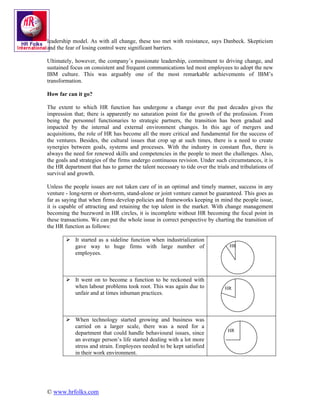 leadership model. As with all change, these too met with resistance, says Danbeck. Skepticism
and the fear of losing control were significant barriers.

Ultimately, however, the company’s passionate leadership, commitment to driving change, and
sustained focus on consistent and frequent communications led most employees to adopt the new
IBM culture. This was arguably one of the most remarkable achievements of IBM’s
transformation.

How far can it go?

The extent to which HR function has undergone a change over the past decades gives the
impression that; there is apparently no saturation point for the growth of the profession. From
being the personnel functionaries to strategic partners, the transition has been gradual and
impacted by the internal and external environment changes. In this age of mergers and
acquisitions, the role of HR has become all the more critical and fundamental for the success of
the ventures. Besides, the cultural issues that crop up at such times, there is a need to create
synergies between goals, systems and processes. With the industry in constant flux, there is
always the need for renewed skills and competencies in the people to meet the challenges. Also,
the goals and strategies of the firms undergo continuous revision. Under such circumstances, it is
the HR department that has to garner the talent necessary to tide over the trials and tribulations of
survival and growth.

Unless the people issues are not taken care of in an optimal and timely manner, success in any
venture - long-term or short-term, stand-alone or joint venture cannot be guaranteed. This goes as
far as saying that when firms develop policies and frameworks keeping in mind the people issue,
it is capable of attracting and retaining the top talent in the market. With change management
becoming the buzzword in HR circles, it is incomplete without HR becoming the focal point in
these transactions. We can put the whole issue in correct perspective by charting the transition of
the HR function as follows:

            It started as a sideline function when industrialization
            gave way to huge firms with large number of                          HR
            employees.



            It went on to become a function to be reckoned with
            when labour problems took root. This was again due to              HR
            unfair and at times inhuman practices.



            When technology started growing and business was
            carried on a larger scale, there was a need for a
                                                                                HR
            department that could handle behavioural issues, since
            an average person’s life started dealing with a lot more
            stress and strain. Employees needed to be kept satisfied
            in their work environment.




© www.hrfolks.com
 
