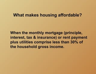 What makes housing affordable?



When the monthly mortgage (principle,
interest, tax & insurance) or rent payment
plus utilities comprise less than 30% of
the household gross income.
 