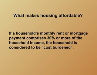 What makes housing affordable?


If a household’s monthly rent or mortgage
payment comprises 30% or more of the
household income, the household is
considered to be “cost burdened”.
 