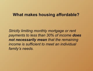 What makes housing affordable?


Strictly limiting monthly mortgage or rent
payments to less than 30% of income does
not necessarily mean that the remaining
income is sufficient to meet an individual
family’s needs.
 