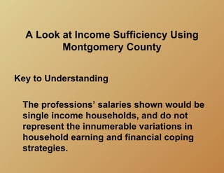 A Look at Income Sufficiency Using
         Montgomery County


Key to Understanding

 The professions’ salaries shown would be
 single income households, and do not
 represent the innumerable variations in
 household earning and financial coping
 strategies.
 