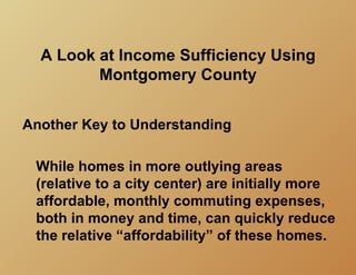A Look at Income Sufficiency Using
         Montgomery County


Another Key to Understanding

 While homes in more outlying areas
 (relative to a city center) are initially more
 affordable, monthly commuting expenses,
 both in money and time, can quickly reduce
 the relative “affordability” of these homes.
 