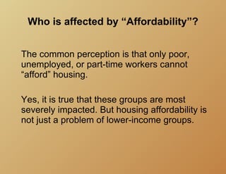 Who is affected by “Affordability”?


The common perception is that only poor,
unemployed, or part-time workers cannot
“afford” housing.

Yes, it is true that these groups are most
severely impacted. But housing affordability is
not just a problem of lower-income groups.
 