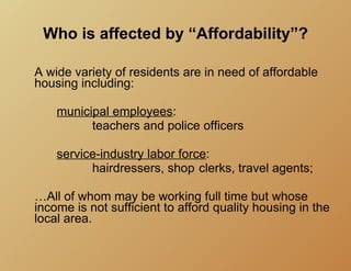 Who is affected by “Affordability”?

A wide variety of residents are in need of affordable
housing including:

    municipal employees:
          teachers and police officers

    service-industry labor force:
          hairdressers, shop clerks, travel agents;

…All of whom may be working full time but whose
income is not sufficient to afford quality housing in the
local area.
 