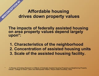 #2
                           N
                       O
                     TI
                   EP
       O
           N
               C                   Affordable housing
   C
M
 IS                            drives down property values

       The impacts of federally assisted housing
       on area property values depend largely
       upon*:

           1. Characteristics of the neighborhood
           2. Concentration of assisted housing units
           3. Scale of the assisted housing facility.


 *     “A Review of Existing Research on Effects of Federally Assisted Housing Programs on Neighboring Property
       Values”, College of Urban, Labor and Metropolitan Affairs, Wayne State University, 2002.
 