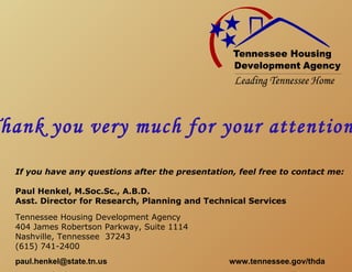 hank you very much for your attention
 If you have any questions after the presentation, feel free to contact me:

 Paul Henkel, M.Soc.Sc., A.B.D.
 Asst. Director for Research, Planning and Technical Services

 Tennessee Housing Development Agency
 404 James Robertson Parkway, Suite 1114
 Nashville, Tennessee 37243
 (615) 741-2400
 paul.henkel@state.tn.us                         www.tennessee.gov/thda
 