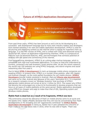 Future of HTML5 Application Development




From past three years, HTML5 has been around us and is bit by bit developing as a
successful web development language due to many tech industry leaders and developers
have started selecting it for web and mobile application development. HTML5 is used for
structuring and displaying content on the internet which is stands for hypertext mark up
language. It is the fifth version of HTML, and is unified with CSS3 and advanced series of
JavaScript API, known as Application Programming Interface. HTML is a compound of
features such as advanced features, APIs, and technologies that connects potential of
desktop with the speed and connectivity of the internet.
From programming standpoint, HTML5 is an cutting-edge markup language, which is
compatible with high-end multimedia applications. It is easy to read and understand by
humans, computers and web browsers, smart phones alike. As per the recent research,
the world’s top 100 websites are using HTML5 language, and search engines and social
networking sites first used it.
Due to latest HTML 5 development in mark up language mobile phone companies are
awaiting HTML5. In present time, HTML5 is in number three position, after iOS (Apple)
and Android (Google), as the most perfect foundation for cell mobile phones. HTML5
Developers provide mobile solutions in Android, iPad and iPhone app development
and same as for iPad, Android also because of the users' fascination to it. It is expected
by a research company known as ‘Strategy Analytics’ that purchase of HTML5
appropriate mobile phones will arrive at up to 1 million by 2013. The reason why HTML5
has become the encouraged one is due to its functionality to develop programs that can
focus on all types of mobile platforms at the same period. Mobile applications developed
using HTML5 are cheaper and easy to make than that of iOS, Operating system and
Windows mobile phones.

Mobile flash is dead but as a result of its fragments, HTML5 was born
The controversy around the relevance of Flash on mobile phones came to an quick end
this weeks time. Adobe officially declared that they will now be concentrating their Flash
developments on PC browsing and will “aggressively contribute” to HTML5 Mobile
Application development In doing so, Adobe has in part validated the criticisms of
Flash made by the late Steve Jobs in 2010, when he was CEO of Apple. “Flash was
 