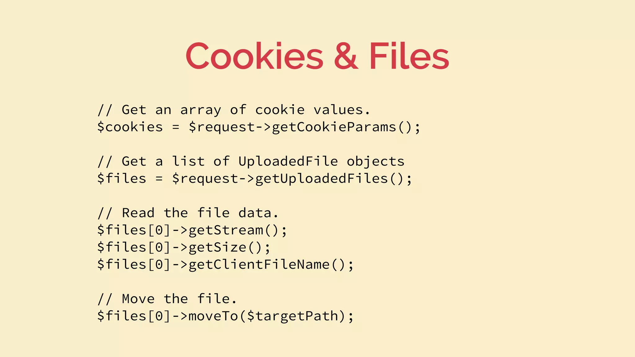 // Get an array of cookie values.
$cookies = $request->getCookieParams();
// Get a list of UploadedFile objects
$files = $request->getUploadedFiles();
// Read the file data.
$files[0]->getStream();
$files[0]->getSize();
$files[0]->getClientFileName();
// Move the file.
$files[0]->moveTo($targetPath);
Cookies & Files
 