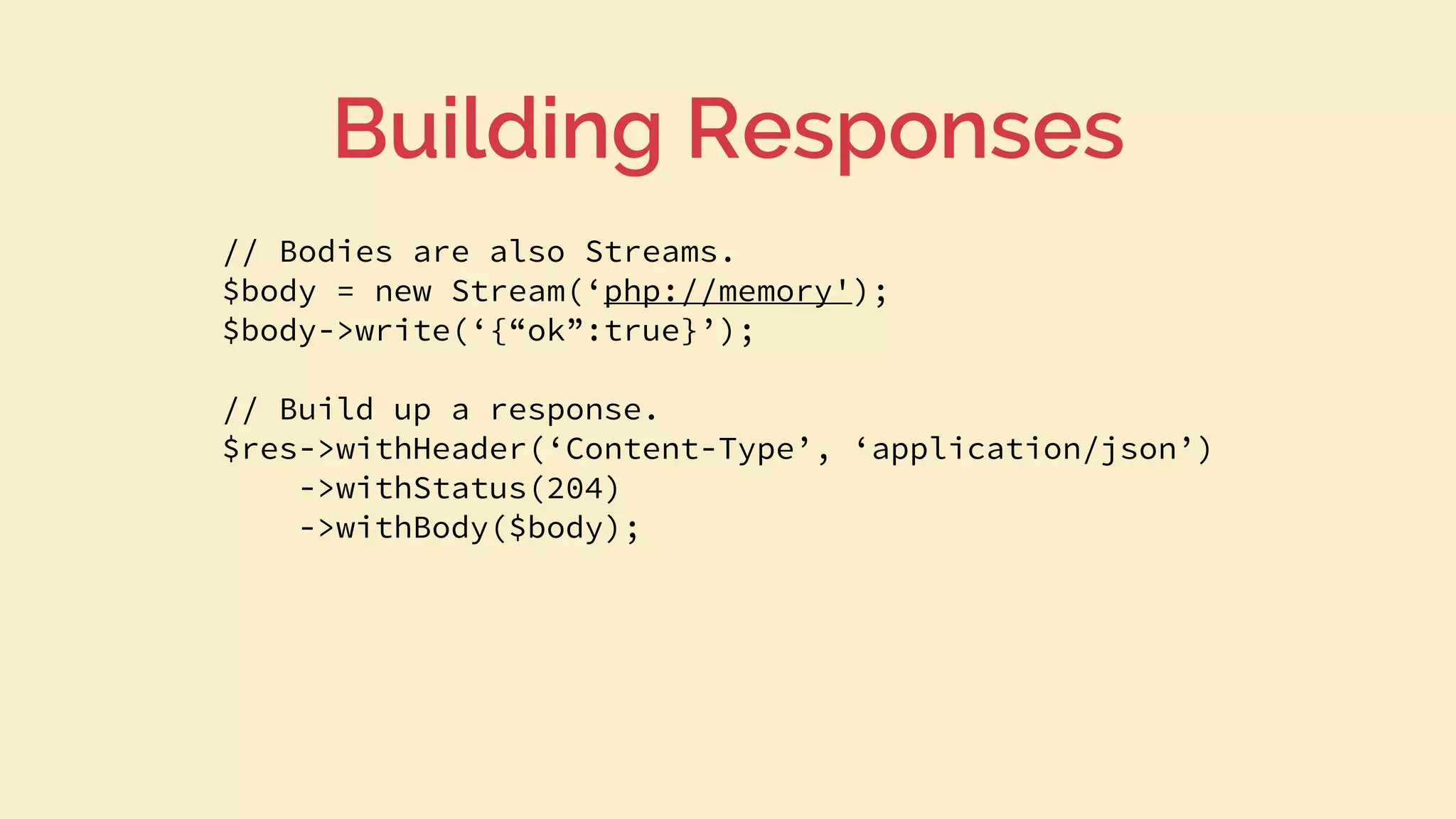 // Bodies are also Streams.
$body = new Stream(‘php://memory');
$body->write(‘{“ok”:true}’);
// Build up a response.
$res->withHeader(‘Content-Type’, ‘application/json’)
->withStatus(204)
->withBody($body);
Building Responses
 