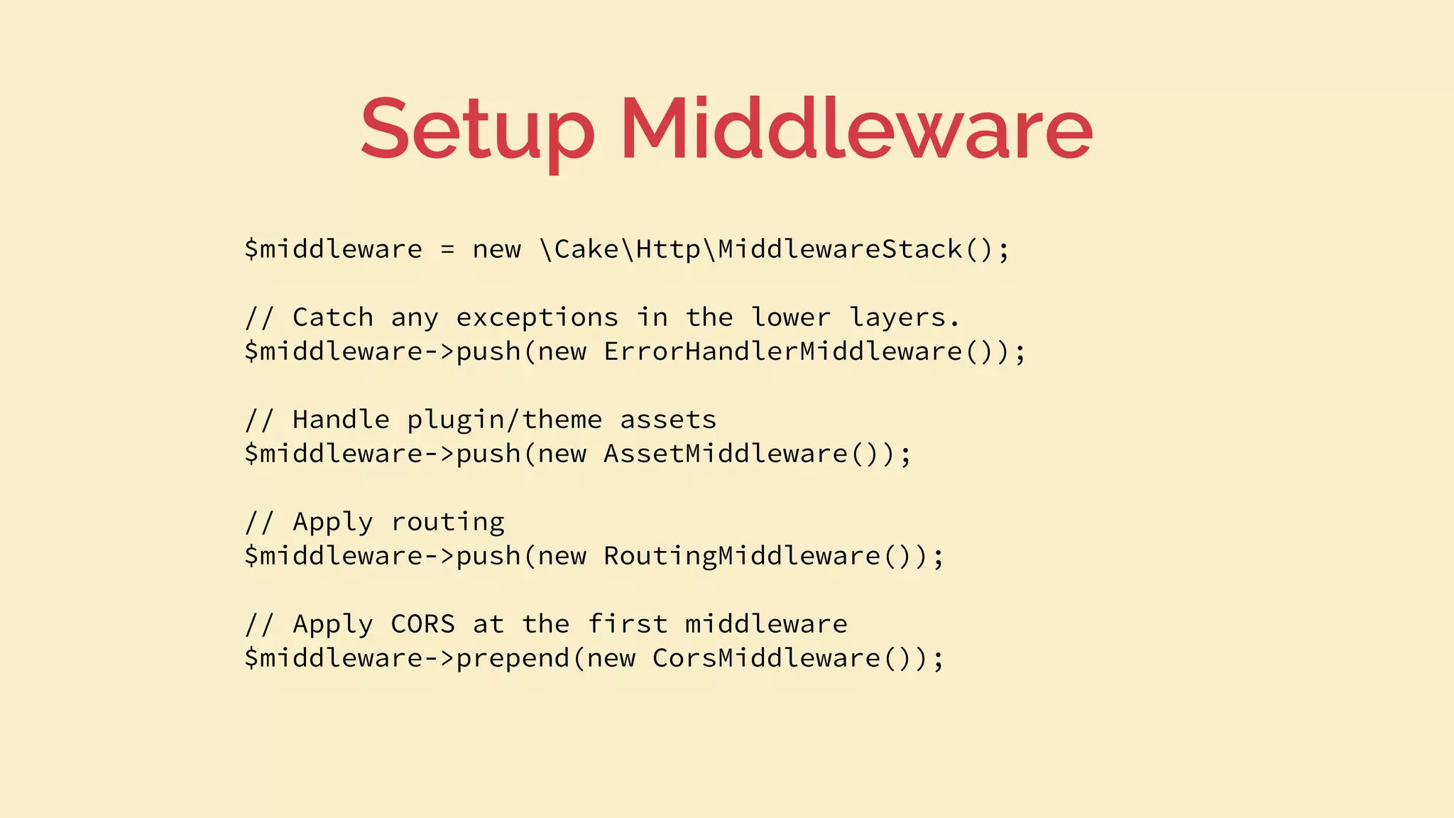 $middleware = new CakeHttpMiddlewareStack();
// Catch any exceptions in the lower layers.
$middleware->push(new ErrorHandlerMiddleware());
// Handle plugin/theme assets
$middleware->push(new AssetMiddleware());
// Apply routing
$middleware->push(new RoutingMiddleware());
// Apply CORS at the first middleware
$middleware->prepend(new CorsMiddleware());
Setup Middleware
 