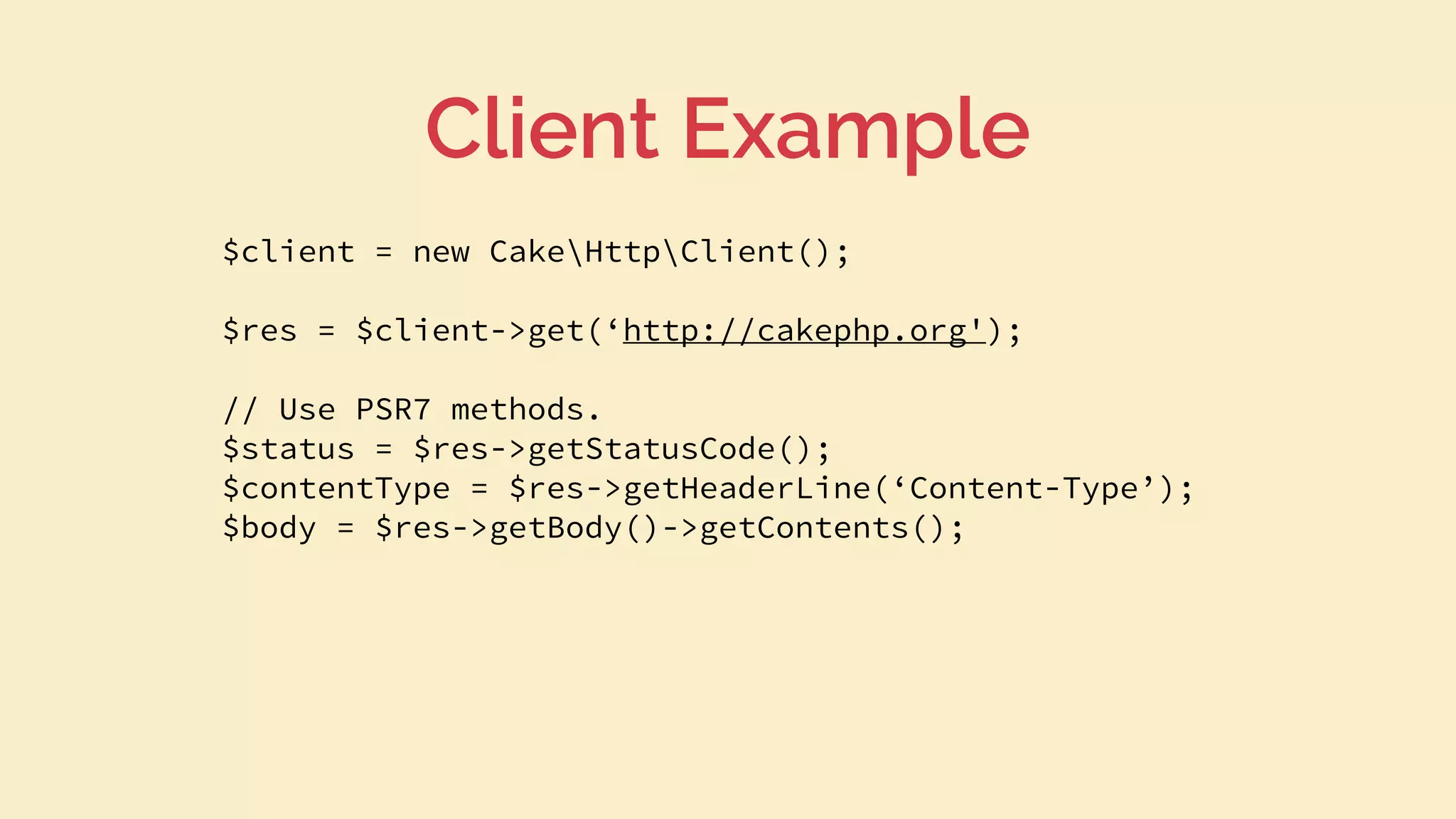 $client = new CakeHttpClient();
$res = $client->get(‘http://cakephp.org');
// Use PSR7 methods.
$status = $res->getStatusCode();
$contentType = $res->getHeaderLine(‘Content-Type’);
$body = $res->getBody()->getContents();
Client Example
 