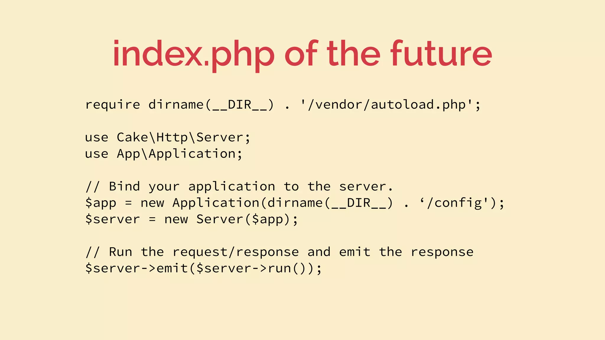 require dirname(__DIR__) . '/vendor/autoload.php';
use CakeHttpServer;
use AppApplication;
// Bind your application to the server.
$app = new Application(dirname(__DIR__) . ‘/config');
$server = new Server($app);
// Run the request/response and emit the response
$server->emit($server->run());
index.php of the future
 