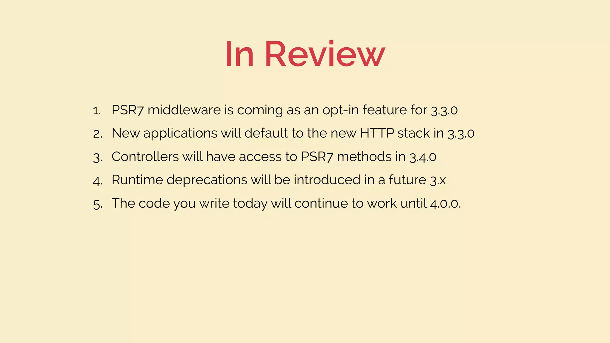 In Review
1. PSR7 middleware is coming as an opt-in feature for 3.3.0
2. New applications will default to the new HTTP stack in 3.3.0
3. Controllers will have access to PSR7 methods in 3.4.0
4. Runtime deprecations will be introduced in a future 3.x
5. The code you write today will continue to work until 4.0.0.
 