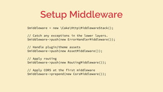 $middleware = new CakeHttpMiddlewareStack();
// Catch any exceptions in the lower layers.
$middleware->push(new ErrorHandlerMiddleware());
// Handle plugin/theme assets
$middleware->push(new AssetMiddleware());
// Apply routing
$middleware->push(new RoutingMiddleware());
// Apply CORS at the first middleware
$middleware->prepend(new CorsMiddleware());
Setup Middleware
 