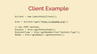 $client = new CakeHttpClient();
$res = $client->get(‘http://cakephp.org');
// Use PSR7 methods.
$status = $res->getStatusCode();
$contentType = $res->getHeaderLine(‘Content-Type’);
$body = $res->getBody()->getContents();
Client Example
 