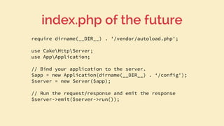 require dirname(__DIR__) . '/vendor/autoload.php';
use CakeHttpServer;
use AppApplication;
// Bind your application to the server.
$app = new Application(dirname(__DIR__) . ‘/config');
$server = new Server($app);
// Run the request/response and emit the response
$server->emit($server->run());
index.php of the future
 