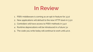 In Review
1. PSR7 middleware is coming as an opt-in feature for 3.3.0
2. New applications will default to the new HTTP stack in 3.3.0
3. Controllers will have access to PSR7 methods in 3.4.0
4. Runtime deprecations will be introduced in a future 3.x
5. The code you write today will continue to work until 4.0.0.
 