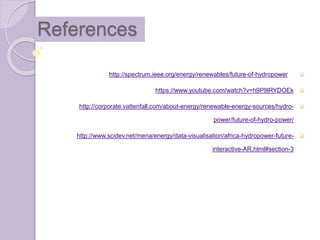 References
http://spectrum.ieee.org/energy/renewables/future-of-hydropower
https://www.youtube.com/watch?v=h9P9lRYDOEk
http://corporate.vattenfall.com/about-energy/renewable-energy-sources/hydro-
power/future-of-hydro-power/
http://www.scidev.net/mena/energy/data-visualisation/africa-hydropower-future-
interactive-AR.html#section-3
 