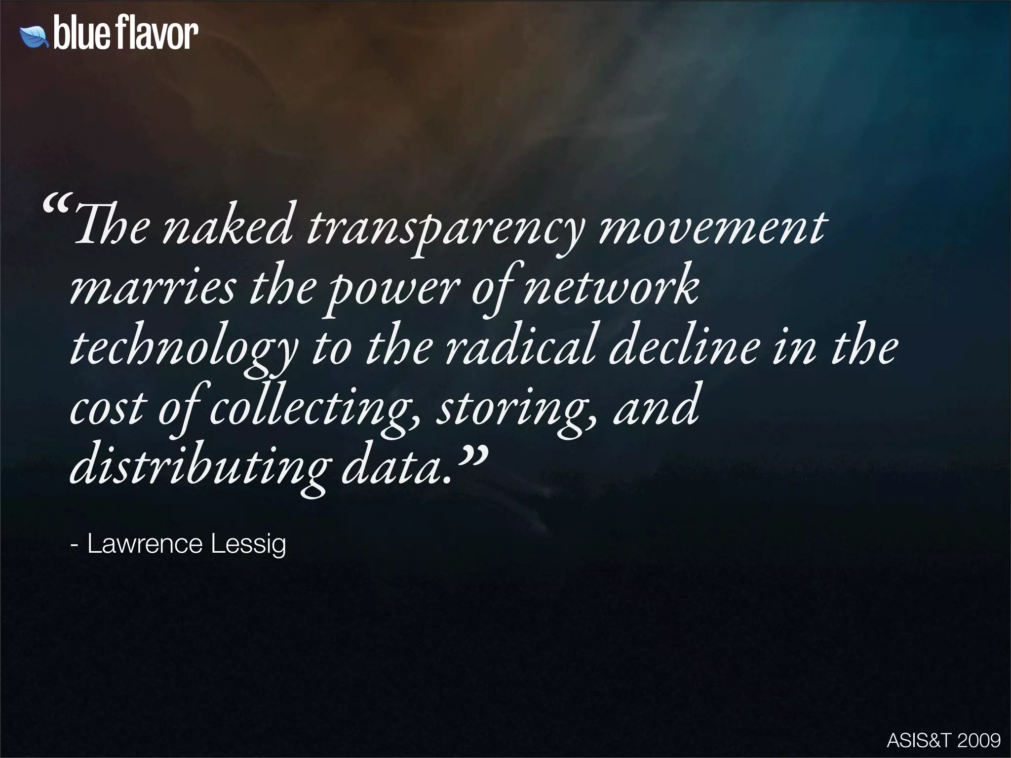 ASIS&T 2009
e naked transparency movement
marries the power of network
technology to the radical decline in the
cost of collecting, storing, and
distributing data.
- Lawrence Lessig
“
”
 