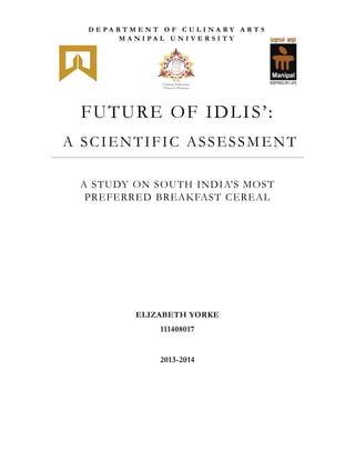 FUTURE OF IDLIS’:
A SCIENTIFIC ASSESSMENT
A STUDY ON SOUTH INDIA’S MOST
PREFERRED BREAKFAST CEREAL
ELIZABETH YORKE
111408017
2013-2014
D E P A R T M E N T O F C U L I N A R Y A R T S
M A N I P A L U N I V E R S I T Y
 