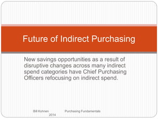 New savings opportunities as a result of
disruptive changes across many indirect
spend categories have Chief Purchasing
Officers refocusing on indirect spend.
Bill Kohnen Purchasing Fundamentals
2014
Future of Indirect Purchasing
 