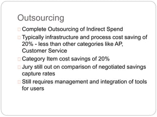 Outsourcing
Complete Outsourcing of Indirect Spend
Typically infrastructure and process cost saving of
20% - less than other categories like AP,
Customer Service
Category Item cost savings of 20%
Jury still out on comparison of negotiated savings
capture rates
Still requires management and integration of tools
for users
 