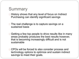 Summary
History shows that any level of focus on Indirect
Purchasing can identify significant savings
The real challenge is to capture savings on a
sustained basis
Getting a few top people to drive results like in many
areas probably produces the best results however,
that is becoming increasingly difficult and is not
sustainable
CPOs will be forced to also consider process and
technology options to optimize and sustain indirect
savings to meet their goals.
 