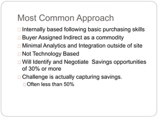 Most Common Approach
Internally based following basic purchasing skills
Buyer Assigned Indirect as a commodity
Minimal Analytics and Integration outside of site
Not Technology Based
Will Identify and Negotiate Savings opportunities
of 30% or more
Challenge is actually capturing savings.
Often less than 50%
 
