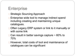 Enterprise
Strategic Sourcing Approach
Enterprise wide tool to manage indirect spend
including creating and maintaining unique
catalogues.
Often Legacy ERP system or link to it manually or
with some link
Can result in better savings capture ~ 60% to
70%
However, total costs of tool and maintenance of
catalogues can be significant
 