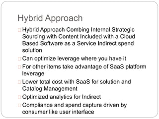 Hybrid Approach
Hybrid Approach Combing Internal Strategic
Sourcing with Content Included with a Cloud
Based Software as a Service Indirect spend
solution
Can optimize leverage where you have it
For other items take advantage of SaaS platform
leverage
Lower total cost with SaaS for solution and
Catalog Management
Optimized analytics for Indirect
Compliance and spend capture driven by
consumer like user interface
 