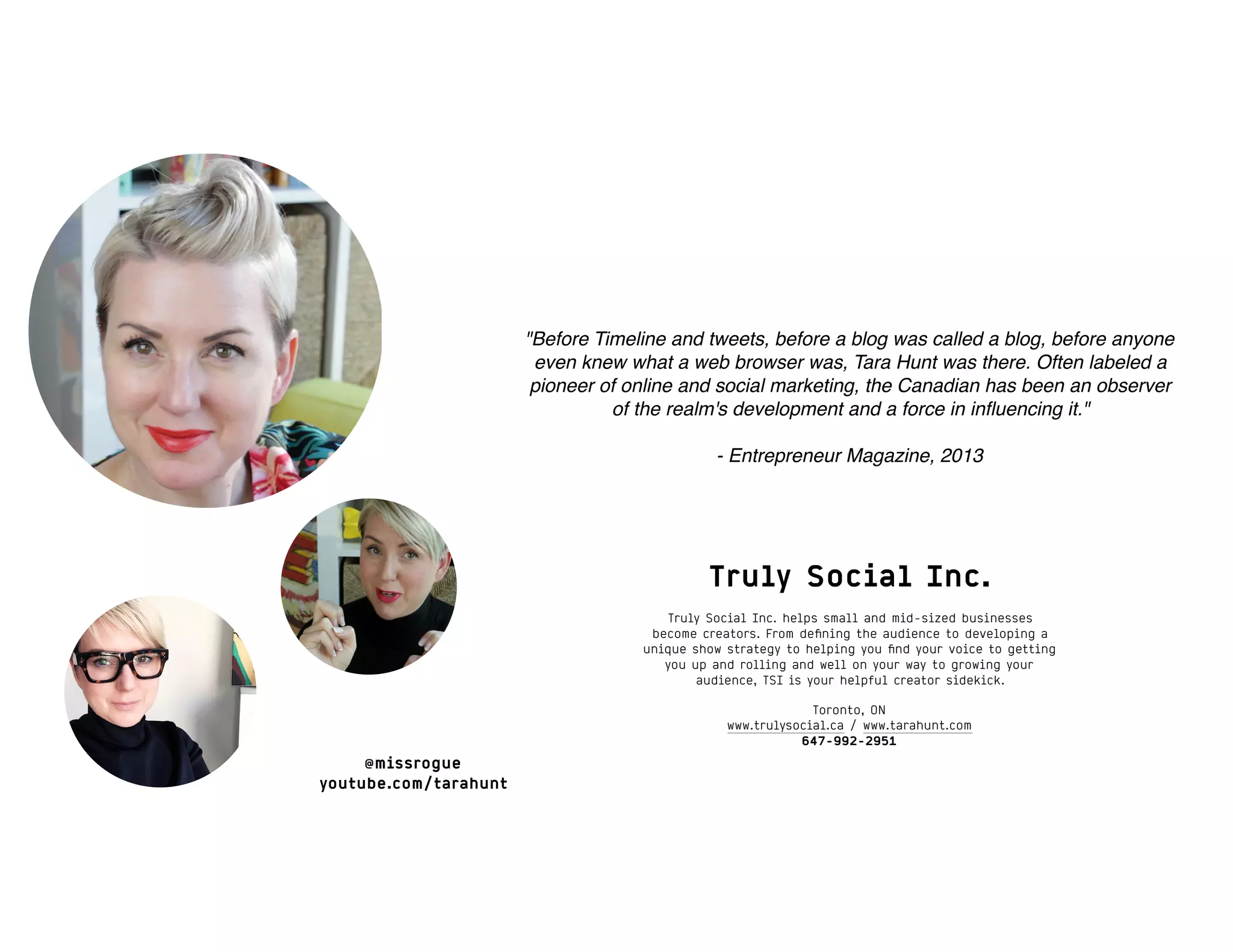"Before Timeline and tweets, before a blog was called a blog, before anyone
even knew what a web browser was, Tara Hunt was there. Often labeled a
pioneer of online and social marketing, the Canadian has been an observer
of the realm's development and a force in inﬂuencing it."
- Entrepreneur Magazine, 2013
@missrogue
youtube.com/tarahunt
Truly Social Inc.
Truly Social Inc. helps small and mid-sized businesses
become creators. From deﬁning the audience to developing a
unique show strategy to helping you ﬁnd your voice to getting
you up and rolling and well on your way to growing your
audience, TSI is your helpful creator sidekick.
Toronto, ON
www.trulysocial.ca / www.tarahunt.com
647-992-2951
 