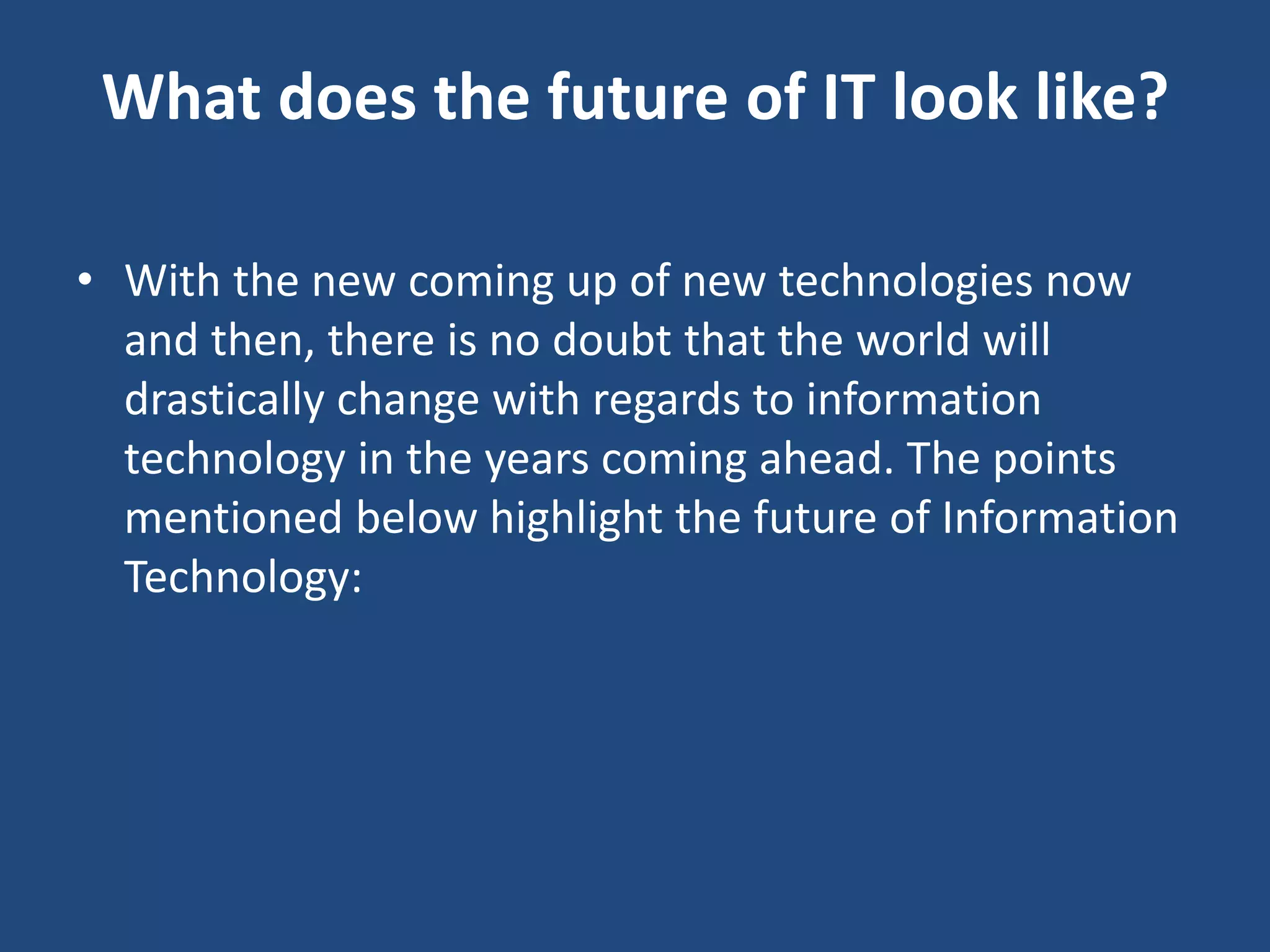 What does the future of IT look like?
• With the new coming up of new technologies now
and then, there is no doubt that the world will
drastically change with regards to information
technology in the years coming ahead. The points
mentioned below highlight the future of Information
Technology:
 