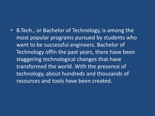 • B.Tech., or Bachelor of Technology, is among the
most popular programs pursued by students who
want to be successful engineers. Bachelor of
Technology offIn the past years, there have been
staggering technological changes that have
transformed the world. With the presence of
technology, about hundreds and thousands of
resources and tools have been created.
 