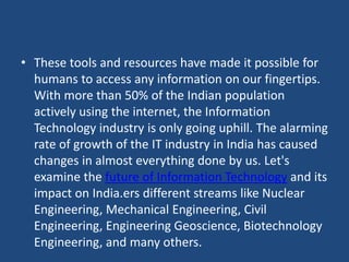 • These tools and resources have made it possible for
humans to access any information on our fingertips.
With more than 50% of the Indian population
actively using the internet, the Information
Technology industry is only going uphill. The alarming
rate of growth of the IT industry in India has caused
changes in almost everything done by us. Let's
examine the future of Information Technology and its
impact on India.ers different streams like Nuclear
Engineering, Mechanical Engineering, Civil
Engineering, Engineering Geoscience, Biotechnology
Engineering, and many others.
 