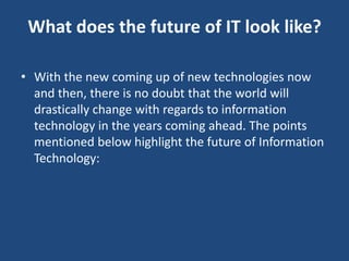 What does the future of IT look like?
• With the new coming up of new technologies now
and then, there is no doubt that the world will
drastically change with regards to information
technology in the years coming ahead. The points
mentioned below highlight the future of Information
Technology:
 