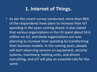 1. Internet of Things.
• As per the recent survey conducted, more than 86%
of the respondents have plans to increase their IoT
spending in the years coming ahead. It also stated
that various organizations in the US spent about $4.6
million on IoT, and these organizations are now
planning to increase their spending by transforming
their business models. In the coming years, people
will start observing sensors on equipment, security
systems, machinery, heating units, and almost
everything, and IoT will play an essential role for the
same.
 