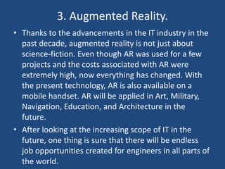 3. Augmented Reality.
• Thanks to the advancements in the IT industry in the
past decade, augmented reality is not just about
science-fiction. Even though AR was used for a few
projects and the costs associated with AR were
extremely high, now everything has changed. With
the present technology, AR is also available on a
mobile handset. AR will be applied in Art, Military,
Navigation, Education, and Architecture in the
future.
• After looking at the increasing scope of IT in the
future, one thing is sure that there will be endless
job opportunities created for engineers in all parts of
the world.
 