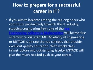 How to prepare for a successful
career in IT?
• If you aim to become among the top engineers who
contribute productively towards the IT industry,
studying engineering from one of the top
Engineering colleges in Maharashtra will be the first
and most crucial step. MIT Academy of Engineering
or MITAOE is among the top colleges that provide
excellent quality education. With world-class
infrastructure and outstanding faculty, MITAOE will
give the much-needed push to your career!
 