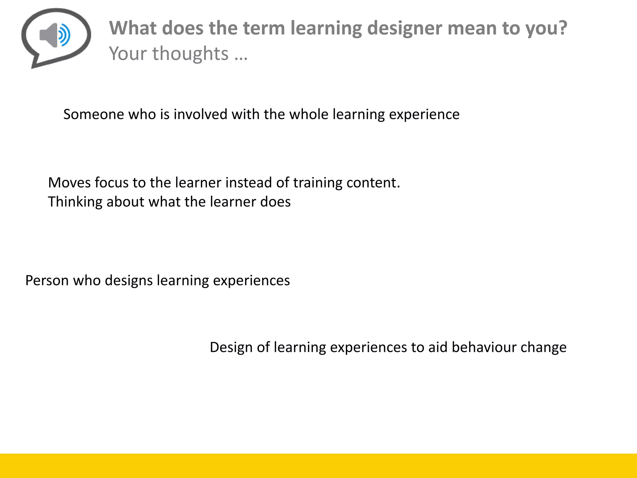 What does the term learning designer mean to you?
Your thoughts …
Someone who is involved with the whole learning experience
Moves focus to the learner instead of training content.
Thinking about what the learner does
Person who designs learning experiences
Design of learning experiences to aid behaviour change
 