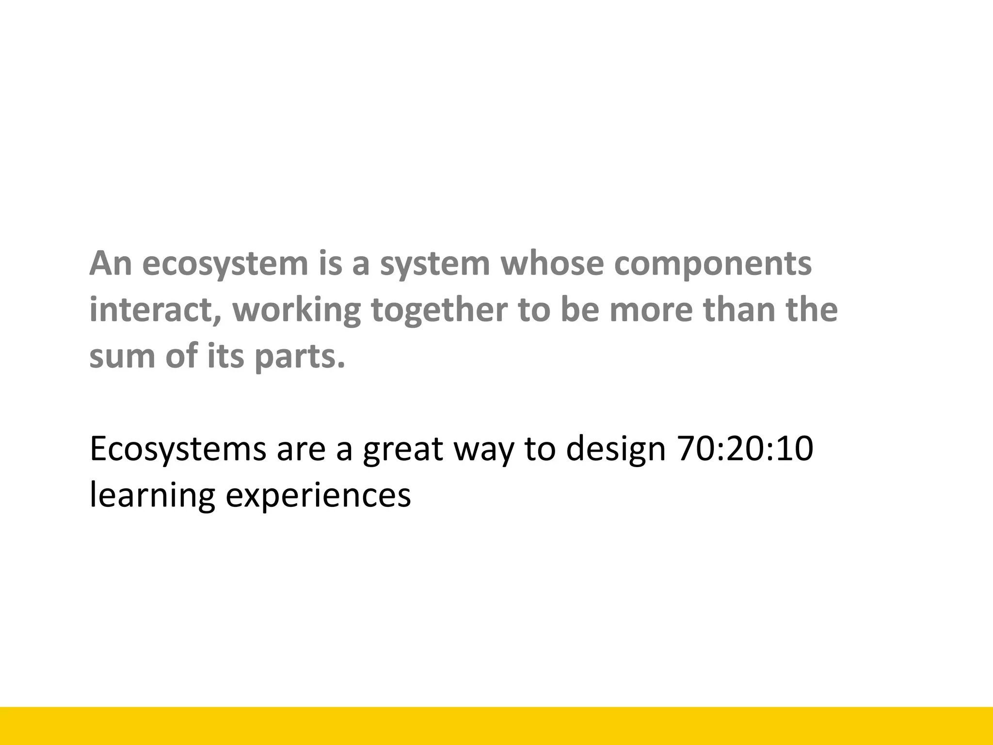 An ecosystem is a system whose components
interact, working together to be more than the
sum of its parts.
Ecosystems are a great way to design 70:20:10
learning experiences
 