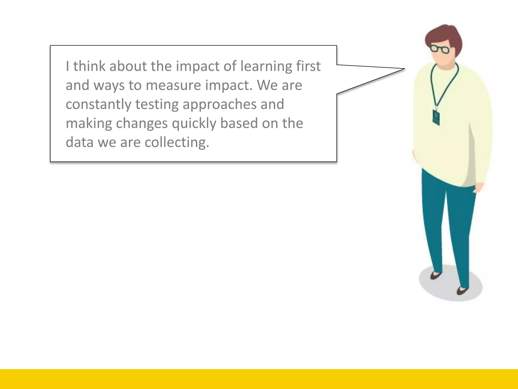 I think about the impact of learning first
and ways to measure impact. We are
constantly testing approaches and
making changes quickly based on the
data we are collecting.
 