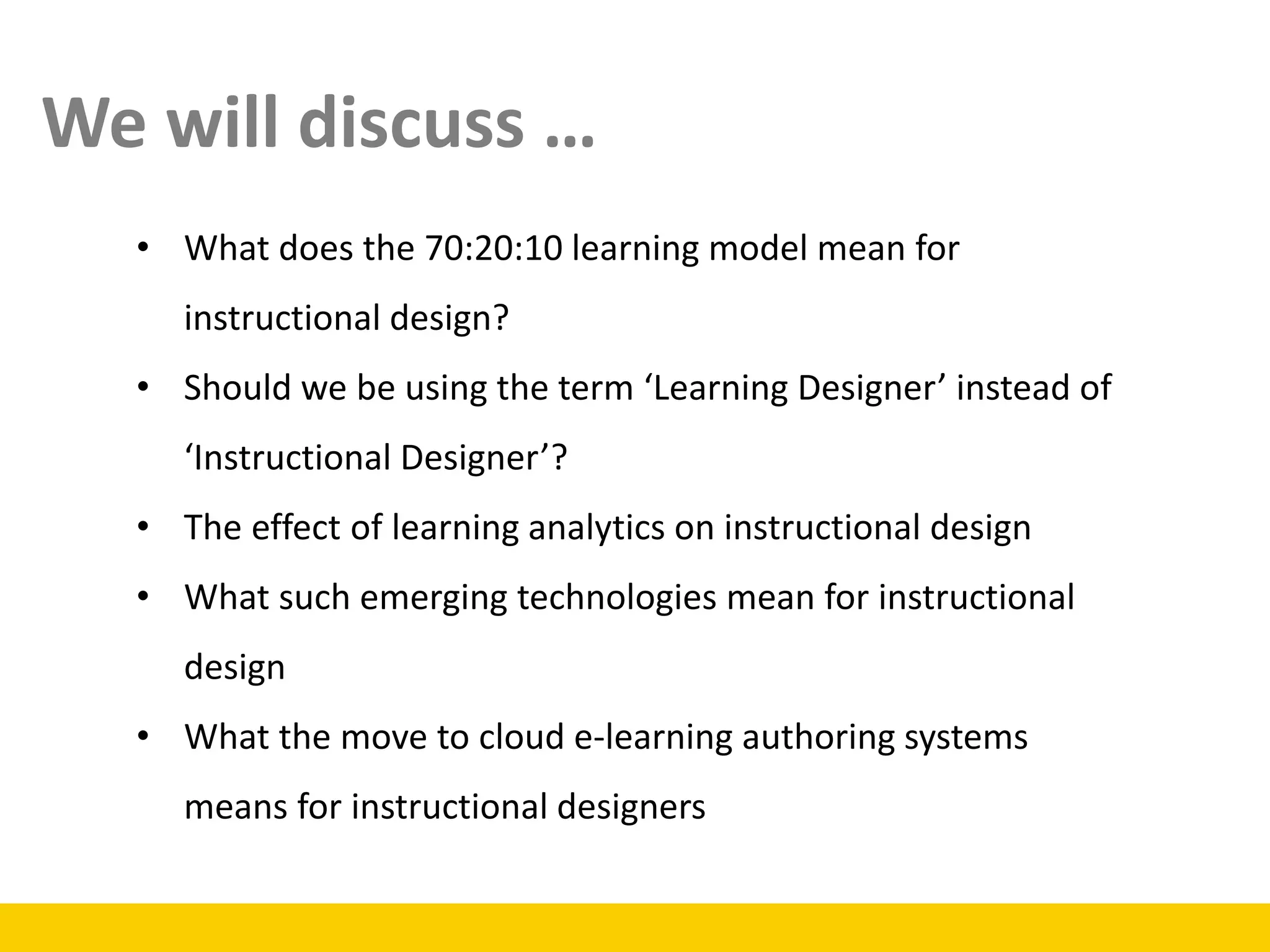 • What does the 70:20:10 learning model mean for
instructional design?
• Should we be using the term ‘Learning Designer’ instead of
‘Instructional Designer’?
• The effect of learning analytics on instructional design
• What such emerging technologies mean for instructional
design
• What the move to cloud e-learning authoring systems
means for instructional designers
We will discuss …
 