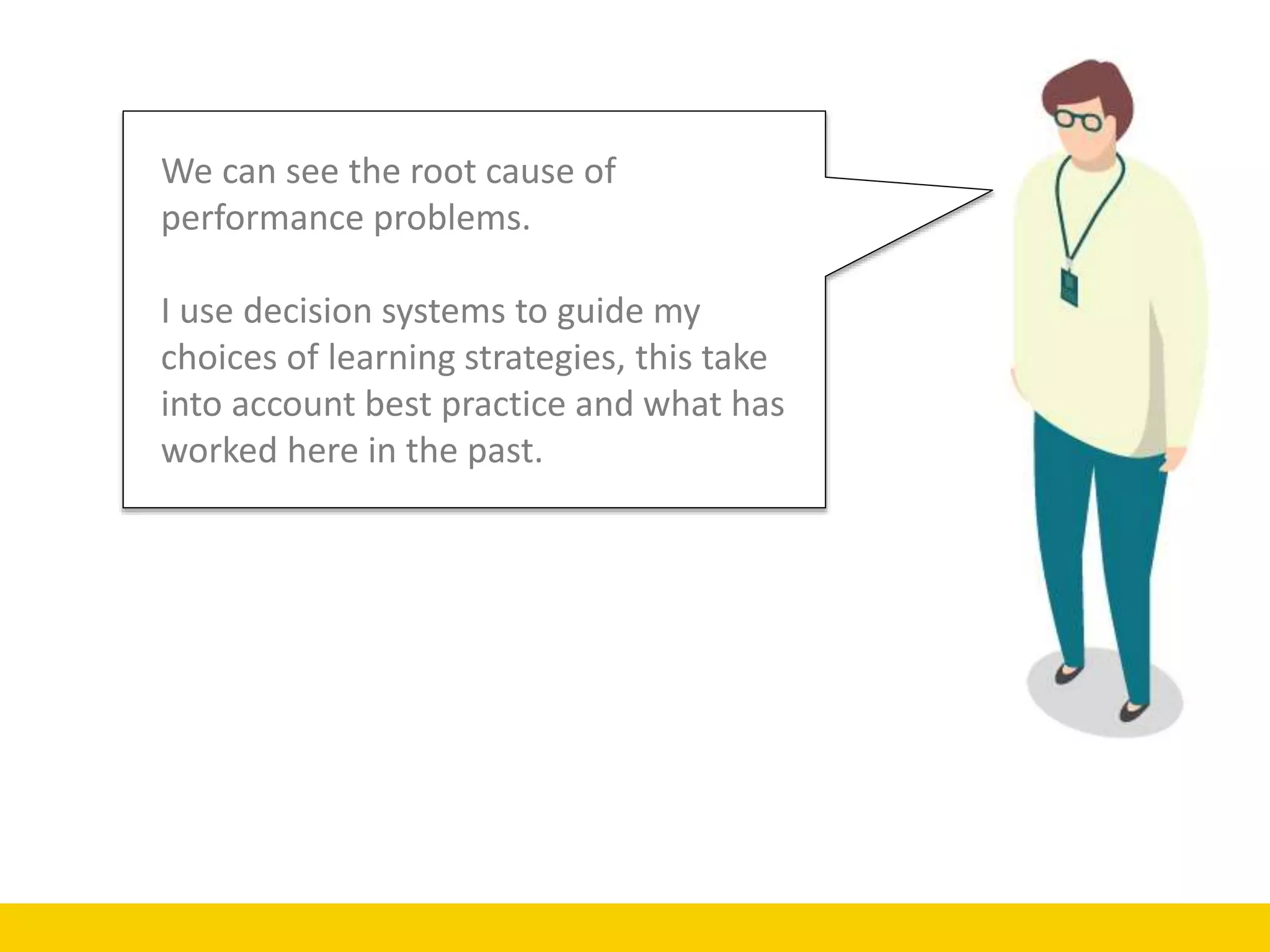 We can see the root cause of
performance problems.
I use decision systems to guide my
choices of learning strategies, this take
into account best practice and what has
worked here in the past.
 