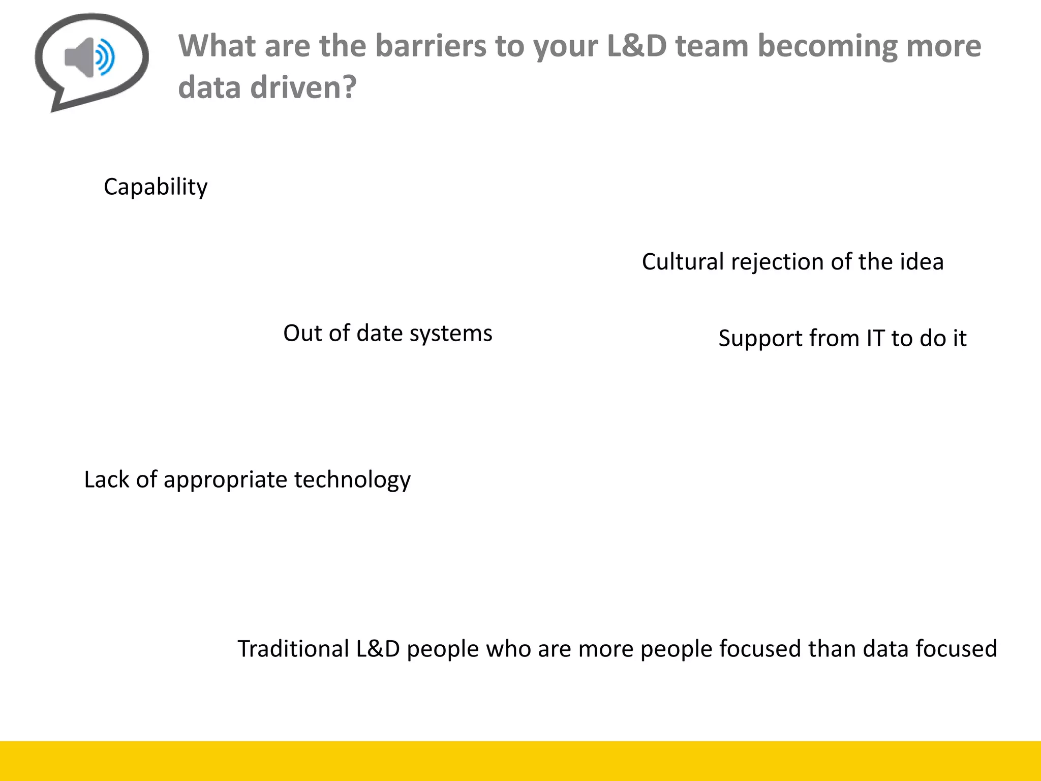 What are the barriers to your L&D team becoming more
data driven?
Capability
Out of date systems
Lack of appropriate technology
Traditional L&D people who are more people focused than data focused
Cultural rejection of the idea
Support from IT to do it
 